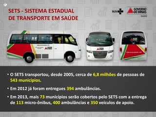 SETS - SISTEMA ESTADUAL
DE TRANSPORTE EM SAÚDE




• O SETS transportou, desde 2005, cerca de 6,8 milhões de pessoas de
  543 municípios.
• Em 2012 já foram entregues 394 ambulâncias.
• Em 2013, mais 73 municípios serão cobertos pelo SETS com a entrega
  de 113 micro-ônibus, 400 ambulâncias e 350 veículos de apoio.
 