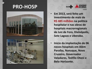PRO-HOSP
           • Em 2013, será feito um
             investimento de mais de
             R$ 485 milhões na política
             hospitalar e nas obras de
             hospitais macrorregionais
             de Juiz de Fora, Divinópolis,
             Sete Lagoas e Uberaba.

           • Início da implantação de 06
             novos hospitais em Além
             Paraíba, Nanuque, Novo
             Cruzeiro, Governador
             Valadares, Teófilo Otoni e
             Belo Horizonte.
 