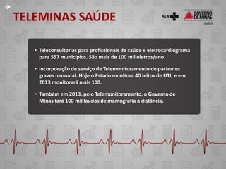 TELEMINAS SAÚDE

   • Teleconsultorias para profissionais de saúde e eletrocardiograma
     para 557 municípios. São mais de 100 mil eletros/ano.

   • Incorporação de serviço de Telemonitoramento de pacientes
     graves neonatal. Hoje o Estado monitora 40 leitos de UTI, e em
     2013 monitorará mais 100.

   • Também em 2013, pelo Telemonitoramento, o Governo de
     Minas fará 100 mil laudos de mamografia à distância.
 