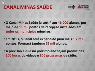 CANAL MINAS SAÚDE

• O Canal Minas Saúde já certificou 46.000 alunos, por
  meio de 11 mil pontos de recepção instalados em
  todos os municípios mineiros.

• Em 2013, o Canal será expandido para mais 1,2 mil
  pontos. Formará também 65 mil alunos.

• A previsão é que no próximo ano sejam produzidas
  200 horas de vídeos e 500 programas de rádio.
 