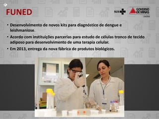 FUNED
• Desenvolvimento de novos kits para diagnóstico de dengue e
  leishmaniose.
• Acordo com instituições parcerias para estudo de células tronco de tecido
  adiposo para desenvolvimento de uma terapia celular.
• Em 2013, entrega da nova fábrica de produtos biológicos.
 