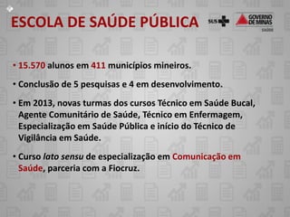 ESCOLA DE SAÚDE PÚBLICA

• 15.570 alunos em 411 municípios mineiros.
• Conclusão de 5 pesquisas e 4 em desenvolvimento.
• Em 2013, novas turmas dos cursos Técnico em Saúde Bucal,
  Agente Comunitário de Saúde, Técnico em Enfermagem,
  Especialização em Saúde Pública e início do Técnico de
  Vigilância em Saúde.
• Curso lato sensu de especialização em Comunicação em
  Saúde, parceria com a Fiocruz.
 
