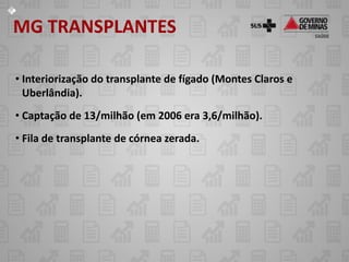 MG TRANSPLANTES

• Interiorização do transplante de fígado (Montes Claros e
  Uberlândia).
• Captação de 13/milhão (em 2006 era 3,6/milhão).
• Fila de transplante de córnea zerada.
 