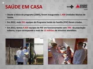SAÚDE EM CASA
• Desde o início do programa (2005), foram inauguradas 1.408 Unidades Básicas de
  Saúde.

• Em 2012, mais 291 equipes do Programa Saúde da Família (PSF) foram criadas.

• Em 2012, temos 4.439 equipes de PSF em funcionamento com 78% da população
  coberta, o que corresponde a mais de 15 milhões de mineiros atendidos.
 