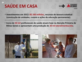 SAÚDE EM CASA
• Investimentos em 2012: R$ 200 milhões, recursos do tesouro estadual
  (construção de unidades, custeio e ações de educação permanente).

• Cerca de 50 mil profissionais de saúde atuam hoje na Atenção Primária de
  Minas Gerais e apresentam uma produção de 30 mil atendimentos/dia.
 