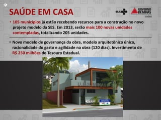 SAÚDE EM CASA
• 105 municípios já estão recebendo recursos para a construção no novo
  projeto modelo da SES. Em 2013, serão mais 100 novas unidades
  contempladas, totalizando 205 unidades.

• Novo modelo de governança da obra, modelo arquitetônico único,
  racionalidade do gasto e agilidade na obra (120 dias). Investimento de
  R$ 250 milhões do Tesouro Estadual.
 