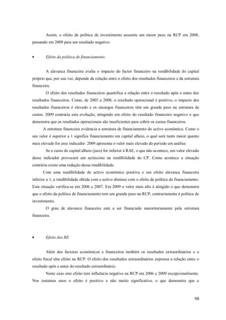 Assim, o efeito da política de investimento assumiu um maior peso na RCP em 2008,
passando em 2009 para um resultado negativo.

Efeito da politica de financiamento

A alavanca financeira avalia o impacto do factor financeiro na rendibilidade do capital
próprio que, por sua vez, depende da relação entre o efeito dos resultados financeiros e da estrutura
financeira.
O efeito dos resultados financeiros quantifica a relação entre o resultado após e antes dos
resultados financeiros. Como, de 2005 a 2008, o resultado operacional é positivo, o impacto dos
resultados financeiros é elevado e os encargos financeiros têm um grande peso na estrutura de
custos. 2009 contraria esta evolução, atingindo um efeito do resultado financeiro negativo o que
demonstra que os resultados operacionais são insuficientes para cobrir os custos financeiros.
A estrutura financeira evidencia a estrutura de financiamento do activo económico. Como o
seu valor é superior a 1 significa financiamento em capital alheio, o qual será tanto maior quanto
mais elevado for esse indicador. 2009 apresenta o valor mais elevado do período em análise.
Se o custo do capital alheio (juro) for inferior à RAE, o que não acontece, um valor elevado
desse indicador provocará um acréscimo na rendibilidade do CP. Como acontece a situação
contrária existe uma redução dessa rendibilidade.
Com uma rendibilidade do activo económico positiva e um efeito alavanca financeira
inferior a 1, a rendibilidade obtida com o activo diminui com o efeito da política de financiamento.
Esta situação verifica-se em 2006 e 2007. Em 2009 o valor mais alto é atingido o que demonstra
que o efeito da política de financiamento tem um grande peso na RCP, contrariamente á politica de
investimento.
O grau de alavanca financeira está a ser financiado maioritariamente pela estrutura
financeira.

Efeito dos RE

Além dos factores económicos e financeiros também os resultados extraordinários e o
efeito fiscal têm efeito na RCP. O efeito dos resultados extraordinários expressa a relação entre o
resultado após e antes do resultado extraordinário.
Neste caso este efeito tem influência negativa na RCP em 2006 e 2009 excepcionalmente.
Nos restantes anos o efeito é positivo e não muito significativo, o que demonstra que a

98

 