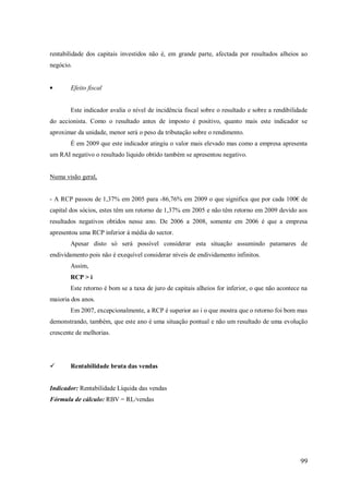 rentabilidade dos capitais investidos não é, em grande parte, afectada por resultados alheios ao
negócio.

Efeito fiscal

Este indicador avalia o nível de incidência fiscal sobre o resultado e sobre a rendibilidade
do accionista. Como o resultado antes de imposto é positivo, quanto mais este indicador se
aproximar da unidade, menor será o peso da tributação sobre o rendimento.
É em 2009 que este indicador atingiu o valor mais elevado mas como a empresa apresenta
um RAI negativo o resultado liquido obtido também se apresentou negativo.

Numa visão geral,
- A RCP passou de 1,37% em 2005 para -86,76% em 2009 o que significa que por cada 100€ de
capital dos sócios, estes têm um retorno de 1,37% em 2005 e não têm retorno em 2009 devido aos
resultados negativos obtidos nesse ano. De 2006 a 2008, somente em 2006 é que a empresa
apresentou uma RCP inferior à média do sector.
Apesar disto só será possível considerar esta situação assumindo patamares de
endividamento pois não é exequível considerar níveis de endividamento infinitos.
Assim,
RCP > i
Este retorno é bom se a taxa de juro de capitais alheios for inferior, o que não acontece na
maioria dos anos.
Em 2007, excepcionalmente, a RCP é superior ao i o que mostra que o retorno foi bom mas
demonstrando, também, que este ano é uma situação pontual e não um resultado de uma evolução
crescente de melhorias.



Rentabilidade bruta das vendas

Indicador: Rentabilidade Líquida das vendas
Fórmula de cálculo: RBV = RL/vendas

99

 