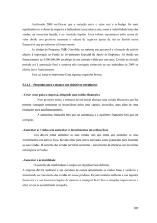 Analisando 2009 verifica-se que a variação entre o valor real e o budget foi mais
significativa no volume de negócios e indicadores associados a este, como a rentabilidade bruta das
vendas, na tesouraria liquida, e no resultado liquido. Estes valores orçamentais estão acima do
valor obtido pois previa-se aumentar o volume de negócios apesar de não ter havido meios
financeiros que permitissem tal investimento.
Ao abrigo do Programa PME Consolida, na vertente em que prevê a alienação de activos
afectos á exploração ao Fundo de Investimento Especial de Apoio às Empresas, foi obtido um
financiamento de 3.000.000,00€ ao abrigo de um contrato válido por sete anos. Devido ao elevado
período até á aprovação final a empresa não conseguiu repercutir na sua actividade de 2009 os
efeitos deste financiamento.
Para tal, torna-se importante fazer algumas sugestões breves.
5.3.1.1 – Propostas para o alcance dos objectivos estratégicos

- Criar valor para a empresa, atingindo uma solidez financeira
Num primeiro ponto, a empresa deverá tentar alcançar uma solidez financeira que lhe
permita conseguir remunerar os investidores pelos seus capitais investidos, para além de reter
resultados para autofinanciamento.
A autonomia financeira terá que ser aumentada e o equilíbrio financeiro terá que ser
corrigido.

-Aumentar as vendas sem aumentar os investimentos em activos fixos
Esta deverá tentar aumentar as suas vendas sem que tenha que aumentar os seus
investimentos em activos fixos. Deverá olhar para outros mercados como potenciais para fomentar
as suas vendas. O aumento das vendas permitirá aumentar o crescimento da empresa, um dos temas
estratégicos definidos.

-Aumentar a rentabilidade
O aumento da rentabilidade é sempre um objectivo bem definido.
A empresa deverá melhorar a sua estrutura de custos optimizando os custos fixos e variáveis e
fomentando o crescimento das vendas de novos produtos. Deverá também melhorar a sua liquidez
financeira e a sua tesouraria liquida de maneira a conseguir fazer face a situações imprevisíveis e
obter níveis de rentabilidade desejados.

102

 