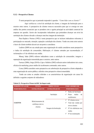 5.3.2 – Perspectiva Clientes
É nesta perspectiva que se pretende responder á questão: “Como lidar com os clientes?”
Aqui verifica-se o nível de satisfação do cliente, a imagem da Instituição para o
exterior entre outros. A perspectiva de clientes torna-se necessária para que se consiga ter uma
análise dos pontos essenciais que se prendem com o agente principal na actividade comercial da
empresa em questão. Assim são incorporados indicadores que pretendam alcançar um nível de
satisfação dos clientes elevado e alcançar uma boa imagem da instituição.
Para Kaplan e Norton (1992) é nesta perspectiva que se incluem indicadores referentes á
participação no mercado, retenção, captação e satisfação dos clientes. Tendo em conta estes autores
o lucro do cliente também deverá ser um ponto a considerar.
Ladeira (2009) no seu estudo para uma organização de saúde considerou nesta perspectiva
o índice de satisfação do consumidor, fidelização, nº clientes entrados por recomendação, nº
reclamações e nº de referência nos média.
Manoj, Saha (2005) referem indicadores como a satisfação do consumidor, imagem e
reputação da organização transmitida para o exterior, entre outros.
Farreca (2006), Jorge (2010) e Lipe e Saltério (2002) referem outros indicadores tais como,
eficácia do marketing, prazo médio de recebimento contratado, entre outros.
Costa (2009) considera outra perspectiva em substituição da perspectiva cliente adaptada a
uma organização do sector público, referida como perspectiva aluno/comunidade.
Tendo em conta os estudos referidos e as características da organização em causa foi
definido o seguinte conjunto de indicadores:

Tabela 21- Perspectiva Cliente do BSC da Imporvenda
PERSPECTIVAS DE
PERFORMANCE

TEMAS

OBJECTIVOS

INDICADORES DE

ESTRATÉGICOS

ESTRATÉGICOS

PERFORMANCE
 Índice de Satisfação

Satisfação

 Prazo

médio

de

recebimento

CLIENTE

 Nº clientes novos

Relacionamento de

 Total das vendas por

confiança com os

novos clientes

clientes
Imagem da Instituição

 Nº de referências nos
média
 Nº de reclamações

103

 