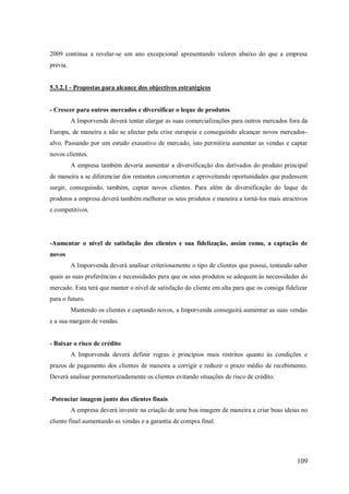 2009 continua a revelar-se um ano excepcional apresentando valores abaixo do que a empresa
previa.

5.3.2.1 - Propostas para alcance dos objectivos estratégicos

- Crescer para outros mercados e diversificar o leque de produtos
A Imporvenda deverá tentar alargar as suas comercializações para outros mercados fora da
Europa, de maneira a não se afectar pela crise europeia e conseguindo alcançar novos mercadosalvo. Passando por um estudo exaustivo de mercado, isto permitiria aumentar as vendas e captar
novos clientes.
A empresa também deveria aumentar a diversificação dos derivados do produto principal
de maneira a se diferenciar dos restantes concorrentes e aproveitando oportunidades que pudessem
surgir, conseguindo, também, captar novos clientes. Para além da diversificação do leque de
produtos a empresa deverá também melhorar os seus produtos e maneira a torná-los mais atractivos
e competitivos.

-Aumentar o nível de satisfação dos clientes e sua fidelização, assim como, a captação de
novos
A Imporvenda deverá analisar criteriosamente o tipo de clientes que possui, tentando saber
quais as suas preferências e necessidades para que os seus produtos se adequem às necessidades do
mercado. Esta terá que manter o nível de satisfação do cliente em alta para que os consiga fidelizar
para o futuro.
Mantendo os clientes e captando novos, a Imporvenda conseguirá aumentar as suas vendas
e a sua margem de vendas.

- Baixar o risco de crédito
A Imporvenda deverá definir regras e princípios mais restritos quanto às condições e
prazos de pagamento dos clientes de maneira a corrigir e reduzir o prazo médio de recebimento.
Deverá analisar pormenorizadamente os clientes evitando situações de risco de crédito.

-Potenciar imagem junto dos clientes finais
A empresa deverá investir na criação de uma boa imagem de maneira a criar boas ideias no
cliente final aumentando as vendas e a garantia de compra final.

109

 