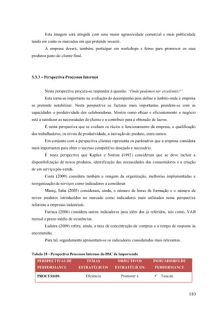 Esta imagem será atingida com uma maior agressividade comercial e mais publicidade
tendo em conta os mercados em que pretende investir.
A empresa deverá, também, participar em workshops e feiras para promover os seus
produtos junto do cliente final.

5.3.3 – Perspectiva Processos Internos
Nesta perspectiva procura-se responder á questão: “Onde podemos ser excelentes?”
Esta torna-se importante na avaliação do desempenho pois define o âmbito onde a empresa
se pretende notabilizar. Nesta perspectiva os factores mais importantes prendem-se com as
capacidades e produtividade dos colaboradores. Mostra como eficaz e eficientemente o negócio
está a satisfazer as necessidades do cliente e a contribuir para a obtenção de lucros.
É nesta perspectiva que se avaliam os rácios e funcionamento da empresa, a qualificação
dos trabalhadores, os níveis de produtividade, a inovação do produto, entre outros.
Em conjunto com a perspectiva clientes representa os parâmetros que a empresa considera
mais importantes para obter o sucesso competitivo desejado e necessário.
É nesta perspectiva que Kaplan e Norton (1992) consideram que se deve incluir a
disponibilização de novos produtos, identificação das necessidades dos consumidores e a criação
de um serviço pós-venda.
Costa (2009) considera também a imagem da organização, melhorias implementadas e
reorganização de serviços como indicadores a considerar.
Manoj, Saha (2005) consideram, ainda, o número de horas de formação e o número de
novos produtos introduzidos no mercado como indicadores mais utilizados nesta perspectiva
referente a empresas industriais.
Farreca (2006) considera outros indicadores para além dos já referidos, tais como, VAB
mensal e prazo médio de existências.
Ladeira (2009) refere, ainda, a taxa de concentração de compras e o tempo de resposta às
encomendas.
Para tal, seguidamente apresentam-se os indicadores considerados mais relevantes.

Tabela 28 - Perspectiva Processos Internos do BSC da Imporvenda
PERSPECTIVAS DE
PERFORMANCE
PROCESSOS

TEMAS

OBJECTIVOS

INDICADORES DE

ESTRATÉGICOS

ESTRATÉGICOS

PERFORMANCE

Eficiência

Promover a

 Taxa de

110

 