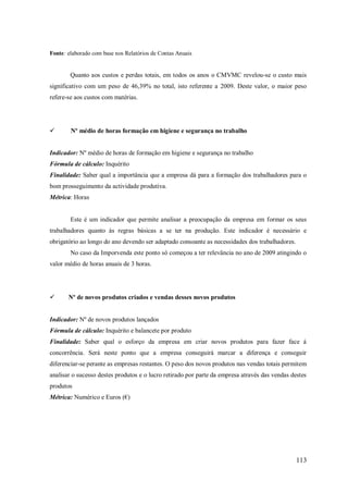 Fonte: elaborado com base nos Relatórios de Contas Anuais

Quanto aos custos e perdas totais, em todos os anos o CMVMC revelou-se o custo mais
significativo com um peso de 46,39% no total, isto referente a 2009. Deste valor, o maior peso
refere-se aos custos com matérias.



Nº médio de horas formação em higiene e segurança no trabalho

Indicador: Nº médio de horas de formação em higiene e segurança no trabalho
Fórmula de cálculo: Inquérito
Finalidade: Saber qual a importância que a empresa dá para a formação dos trabalhadores para o
bom prosseguimento da actividade produtiva.
Métrica: Horas

Este é um indicador que permite analisar a preocupação da empresa em formar os seus
trabalhadores quanto às regras básicas a se ter na produção. Este indicador é necessário e
obrigatório ao longo do ano devendo ser adaptado consoante as necessidades dos trabalhadores.
No caso da Imporvenda este ponto só começou a ter relevância no ano de 2009 atingindo o
valor médio de horas anuais de 3 horas.



Nº de novos produtos criados e vendas desses novos produtos

Indicador: Nº de novos produtos lançados
Fórmula de cálculo: Inquérito e balancete por produto
Finalidade: Saber qual o esforço da empresa em criar novos produtos para fazer face á
concorrência. Será neste ponto que a empresa conseguirá marcar a diferença e conseguir
diferenciar-se perante as empresas restantes. O peso dos novos produtos nas vendas totais permitem
analisar o sucesso destes produtos e o lucro retirado por parte da empresa através das vendas destes
produtos
Métrica: Numérico e Euros (€)

113

 