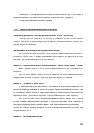 Globalmente, os desvios obtidos dos diferentes indicadores mostram que existem pontos a
melhorar o que implica que tenham que ser aplicadas medidas a curto e a longo prazo.
De seguida são apresentadas algumas sugestões.

5.3.3.1 - Propostas para alcance dos objectivos estratégicos

-Aumentar a agressividade comercial com o envolvimento de toda a organização
Como já referi na potenciação da imagem, a Imporvenda deverá ter uma actuação
comercial forte através de uma estratégia comercial agressiva, conseguindo fidelizar clientes e criar
uma boa imagem no cliente final.

-Ter capacidade de identificação/antecipação de novos negócios
Ter capacidade de captar novos negócios em novos mercados antecipando a concorrência e
garantindo o sucesso futuro. A empresa posteriormente terá que garantir um portfolio de produtos
atractivos e que sustentem a sua posição no novo mercado.

-Melhorar o cumprimento de normas ligadas ao ambiente e Higiene e Segurança no Trabalho
Tanto a higiene e segurança como o ambiente são pontos essenciais que a empresa deve ter
em atenção.
Para tal, deverá formar e alertar, através de formações, os seus trabalhadores para que
cumpram todas as normas de higiene e segurança, bem como de protecção ambiental.

-Melhorar a capacidade de gestão interna
A empresa deverá apostar na formação e recrutamento de profissionais competentes e na
partilha de informação entre eles de maneira a conseguir formar trabalhadores polivalentes. Para
tal, deverá haver partilha comum de conhecimento através de reuniões conjuntas onde se partilhe
experiencias diárias e problemas da instituição. O diálogo será neste ponto o mais importante.
Para melhorar a gestão interna, a organização torna-se um ponto a corrigir, tanto na área de
recursos humanos como na definição estratégica. A empresa deverá definir metas, e objectivos a
seguir sem que os altere injustificadamente. Deverá haver uma gestão estratégica bem definida.
No lado dos recursos humanos, a empresa deverá criar regras mais apertadas e incentivos para
fomentar a sua eficiência.

-Melhorar a eficiência e produtividade

119

 