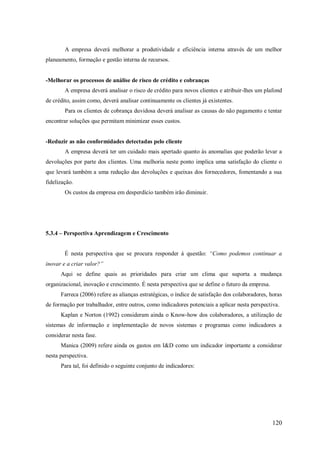A empresa deverá melhorar a produtividade e eficiência interna através de um melhor
planeamento, formação e gestão interna de recursos.

-Melhorar os processos de análise de risco de crédito e cobranças
A empresa deverá analisar o risco de crédito para novos clientes e atribuir-lhes um plafond
de crédito, assim como, deverá analisar continuamente os clientes já existentes.
Para os clientes de cobrança duvidosa deverá analisar as causas do não pagamento e tentar
encontrar soluções que permitam minimizar esses custos.

-Reduzir as não conformidades detectadas pelo cliente
A empresa deverá ter um cuidado mais apertado quanto às anomalias que poderão levar a
devoluções por parte dos clientes. Uma melhoria neste ponto implica uma satisfação do cliente o
que levará também a uma redução das devoluções e queixas dos fornecedores, fomentando a sua
fidelização.
Os custos da empresa em desperdício também irão diminuir.

5.3.4 – Perspectiva Aprendizagem e Crescimento
É nesta perspectiva que se procura responder á questão: “Como podemos continuar a
inovar e a criar valor?”
Aqui se define quais as prioridades para criar um clima que suporta a mudança
organizacional, inovação e crescimento. É nesta perspectiva que se define o futuro da empresa.
Farreca (2006) refere as alianças estratégicas, o índice de satisfação dos colaboradores, horas
de formação por trabalhador, entre outros, como indicadores potenciais a aplicar nesta perspectiva.
Kaplan e Norton (1992) consideram ainda o Know-how dos colaboradores, a utilização de
sistemas de informação e implementação de novos sistemas e programas como indicadores a
considerar nesta fase.
Manica (2009) refere ainda os gastos em I&D como um indicador importante a considerar
nesta perspectiva.
Para tal, foi definido o seguinte conjunto de indicadores:

120

 