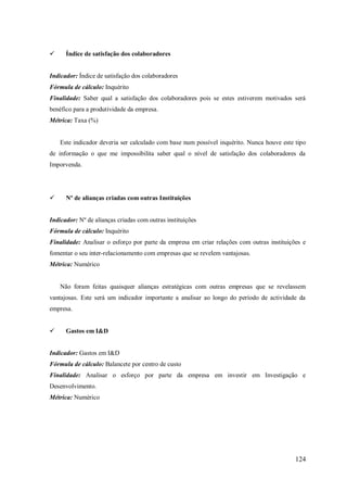 

Índice de satisfação dos colaboradores

Indicador: Índice de satisfação dos colaboradores
Fórmula de cálculo: Inquérito
Finalidade: Saber qual a satisfação dos colaboradores pois se estes estiverem motivados será
benéfico para a produtividade da empresa.
Métrica: Taxa (%)

Este indicador deveria ser calculado com base num possível inquérito. Nunca houve este tipo
de informação o que me impossibilita saber qual o nível de satisfação dos colaboradores da
Imporvenda.



Nº de alianças criadas com outras Instituições

Indicador: Nº de alianças criadas com outras instituições
Fórmula de cálculo: Inquérito
Finalidade: Analisar o esforço por parte da empresa em criar relações com outras instituições e
fomentar o seu inter-relacionamento com empresas que se revelem vantajosas.
Métrica: Numérico

Não foram feitas quaisquer alianças estratégicas com outras empresas que se revelassem
vantajosas. Este será um indicador importante a analisar ao longo do período de actividade da
empresa.


Gastos em I&D

Indicador: Gastos em I&D
Fórmula de cálculo: Balancete por centro de custo
Finalidade: Analisar o esforço por parte da empresa em investir em Investigação e
Desenvolvimento.
Métrica: Numérico

124

 