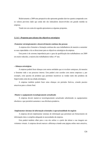 Relativamente a 2009 esta perspectiva não apresenta grandes desvios quanto comparada com
os valores previstos dado que ainda não são indicadores desenvolvidos em grande medida na
empresa.
Tendo isto em conta de seguida apresentam-se algumas propostas.

5.3.4.1 - Propostas para alcance dos objectivos estratégicos

-Fomentar estrategicamente o desenvolvimento continuo das pessoas
A empresa deve fomentar a formação contínua dos seus trabalhadores de maneira a aumentar
as suas capacidades e de os direccionar para os objectivos estratégicos da empresa.
Este ponto é de extrema importância pois o grau de qualificação dos trabalhadores em 2009
era muito reduzido, a maioria dos trabalhadores tinha o 4º ano.

- Alianças estratégicas
A empresa poderá fazer alianças com outras entidades que se revelem vantajosas, de maneira
a fomentar todo o seu processo interno. Esta poderá criar acordos com outras empresas e, por
exemplo, criar pacotes de produtos que permitam incentivar as vendas tanto dos produtos da
Imporvenda como da sua aliada estratégica.
A empresa também poderá fazer estas alianças em períodos festivos, criando pacotes
atractivos para o cliente final.

-Manter o equipamento tecnologicamente actualizado
A empresa deverá manter-se tecnologicamente actualizada substituindo os equipamentos
obsoletos o que permitirá aumentar a sua eficiência produtiva.

-Implementar sistemas de informação orientados à operacionalidade do negócio
A empresa deverá implementar sistemas de informação que permitam um fornecimento de
informação clara e completa adequada às necessidades da empresa.
Esta poderá também olhar para o seu site online e a partir daí alterar a sua imagem aos
visitantes virtuais. A empresa deverá marcar a diferença criando uma página online mais atractiva,

126

 