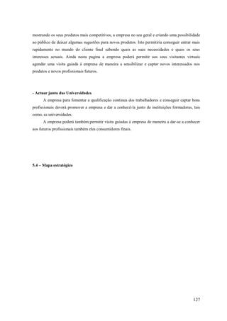 mostrando os seus produtos mais competitivos, a empresa no seu geral e criando uma possibilidade
ao público de deixar algumas sugestões para novos produtos. Isto permitiria conseguir entrar mais
rapidamente no mundo do cliente final sabendo quais as suas necessidades e quais os seus
interesses actuais. Ainda nesta pagina a empresa poderá permitir aos seus visitantes virtuais
agendar uma visita guiada á empresa de maneira a sensibilizar e captar novos interessados nos
produtos e novos profissionais futuros.

- Actuar junto das Universidades
A empresa para fomentar a qualificação continua dos trabalhadores e conseguir captar bons
profissionais deverá promover a empresa e dar a conhecê-la junto de instituições formadoras, tais
como, as universidades.
A empresa poderá também permitir visita guiadas à empresa de maneira a dar-se a conhecer
aos futuros profissionais também eles consumidores finais.

5.4 – Mapa estratégico

127

 
