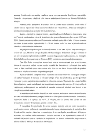 amostra. Considerando esta análise conclui-se que a empresa necessita d melhorar a sua solidez
financeira e de garantir a criação de valor para os accionistas no longo prazo. Isto em 2009 não foi
atingido.
Partindo para a perspectiva de clientes, o nº de clientes novos diminuiu, assim como, as
vendas totais e o peso das vendas dos novos clientes nas vendas totais. A taxa de satisfação do
cliente diminuiu apesar de se manter em níveis razoáveis.
Quanto à perspectiva processo interno, a qualificação dos trabalhadores situava-se no geral
no 4º ano de escolaridade e a taxa de absentismo dos recursos humanos revelava-se em 6,14% em
2009. Quanto aos novos produtos verificou-se uma melhoria tendo sido criados 12 novos produtos
dos quais as suas vendas representaram 2,53% das vendas totais. Por fim, a produtividade do
trabalho e salarial também diminuíram.
Na perspectiva aprendizagem e desenvolvimento, só em 2008 é que a empresa começou a
investir em I&D. Quanto a serviços lançados não houve registo de nenhum serviço e somente de
um novo programa implementado em 2005, o que revela pouca inovação estrutural. As formações
de trabalhadores só começaram a ser feitas em 2009, assim como, a contratação de estagiários.
Para além destas perspectivas, a envolvente externa tem um grande peso na performance
interna da empresa na medida em que o poder negocial dos fornecedores e clientes é forte, assim
como, a forte rivalidade entre concorrentes pelo facto de não haver diferenciação do produto,
somente na criação de derivados do produto principal.
A par de tudo isto, a empresa deverá alcançar a sua solidez financeira e conseguir corrigir o
seu défice financeiro de maneira a conseguir atingir níveis de rentabilidade que lhe permitam
remunerar os seus accionistas pelos capitais investidos na empresa. O aumento das vendas também
é um objectivo a seguir partindo pelo alargamento para mercados não europeus. O prazo médio de
recebimento também deverá ser analisado de maneira a conseguir diminuir esse tempo, o que
corrigiria outros indicadores.
A empresa deverá também diversificar o seu leque de produtos de maneira a se diferenciar
dos seus concorrentes mantendo, sempre, um nível de satisfação dos clientes elevado, alcançando a
fidelização destes e a captação de novos. A imagem junto do cliente final deverá ser uma
preocupação constante de maneira a garantir a compra final.
A capacidade de antecipação de novos negócios também será um ponto importante a
seguir, assim como a melhoria da capacidade de gestão interna e de organização da instituição. Esta
deverá também manter e incentivar o cumprimento de normas ligadas ao ambiente e á higiene e
segurança no trabalho, assim como deverá também aumentar a sua agressividade comercial. A
melhoria da produtividade e a redução de desperdícios são pontos, também eles, importantes na
análise final e na definição de objectivos estratégicos.

131

 