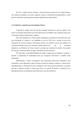 Por fim, a empresa deverá fomentar o desenvolvimento contínuo do seu capital humano,
criar alianças estratégicas com outras empresas, manter-se actualizada tecnologicamente e actuar
junto de instituições que lhe permitam adquirir capital humano especializado.

6.2 Limitações e sugestões para investigações futuras

O período de estágio curto foi uma das principais limitações ao qual me deparei. Seis
meses é um período relativamente curto para desenvolver um trabalho como o proposto acima, pois
é necessário conhecer bastante bem a empresa.
Outra das limitações foi a falta de dados respeitantes às perspectivas não financeiras, pois
essa informação só começou a ser trabalhada no ano de 2010 com a entrada de uma nova
responsável de recursos humanos. Informações relativas aos produtos existem mas também com
um período de dados muito curto. Somente os dados financeiros é

que

se

encontram

disponíveis nos Relatórios de Contas Anuais no período que considerei em análise. Esta questão
fez com que o desenvolvimento de alguns indicadores não fosse possível.
Por outro lado, a total disponibilidade das minhas colegas para me ajudarem a conhecer e
perceber a organização foi fundamental para que conseguisse desenvolver o trabalho acima
apresentado.
Relativamente a futuras investigações seria interessante desenvolver indicadores mais
consistentes e mais elaborados e aplica-los logo no terreno de maneira a testá-los e a desenvolver,
obrigatoriamente, a informação de activos intangíveis. Este será um ponto importante e necessário
para que a empresa consiga no longo prazo fazer um controlo de gestão e avaliação do seu
desempenho através de indicadores tanto financeiros como não financeiros.

132

 