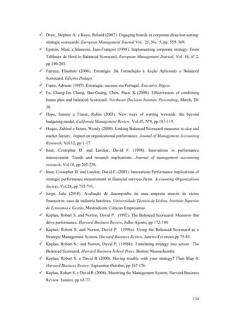  Drew, Stephen A. e Kaye, Roland (2007). Engaging boards in corporate direction-setting:
strategic scorecards. European Management Journal Vol. 25, No. 5, pp. 359–369.
 Epstein, Marc e Manzoni, Jean-François (1998). Implementing corporate strategy: From
Tableuax de Bord to Balanced Scorecard, European Management Journal, Vol. 16, nº 2,
pp 190-203.
 Farreca, Elisabete (2006). Estratégia: Da Formulação à Acção Aplicando o Balanced
Scorecard. Edições Pedago.
 Freire, Adriano (1997). Estrategia: sucesso em Portugal. Executive Digest.
 Fu, Chung-Jen Chang, Bao-Guang, Chen, Shaw K (2008). Effectiveness of combining
bonus plan and balanced Scorecard. Northeast Decision Institute Proceeding, March, 2830.
 Hope, Jeremy e Fraser, Robin (2003). New ways of wetting wewards: the beyond
budgeting model. California Management Review. Vol.45, Nº4, pp.103-119.
 Hoque, Zahirul e James, Wendy (2000). Linking Balanced Scorecard measures to size and
market factors: Impact on organizational performance. Joumal of Management Accounting
Research, Vol.12, pp 1-17.
 Itner, Cristopher D. and Larcker, David F. (1998). Innovations in performance
measurement: Trends and research implications. Journal of management accounting
research, Vol.10, pp 205-238.
 Itner, Cristopher D. and Larcker, David F. (2003). Innovations Performance implications of
strategic performance measurement in financial services firms. Accounting Organizations
Society, Vol.28, pp 715-741.
 Jorge, João (2010). Avaliação de desempenho de uma empresa através de rácios
financeiros: caso da indústria hoteleira. Universidade Técnica de Lisboa, Instituto Superior
de Economia e Gestão, Mestrado em Ciências Empresarias.
 Kaplan, Robert S. and Norton, David P. (1992). The Balanced Scorecard: Measures that
drive performance. Harvard Business Review, Julho-Agosto, pp 172-180.
 Kaplan, Robert S. and Norton, David P. (1996a). Using the Balanced Scorecard as a
Strategic Management System. Harvard Business Review, Janeiro-Fevereiro pp 75-85.
 Kaplan, Robert S. and Norton, David P. (1996b). Translating strategy into action– The
Balanced Scorecard. Harvard Business School Press. Boston: Massachusetts.
 Kaplan, Robert S. e David R (2000). Having trouble with your strategy? Then Map It.
Harvard Business Review. September-October, pp 167-176.
 Kaplan, Robert S. e David R (2008). Mastering the Management System. Harvard Business
Review. Janeiro, pp 63-77.

134

 