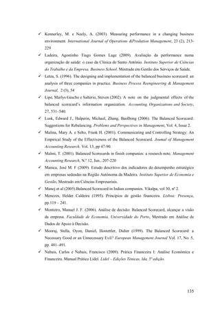  Kennerley, M. e Neely, A. (2003). Measuring performance in a changing business
environment. International Journal of Operations &Prodution Management, 23 (2), 213229
 Ladeira, Agostinho Tiago Gomes Lage (2009). Avaliação da performance numa
organização de saúde: o caso da Clínica de Santo António. Instituto Superior de Ciências
do Trabalho e da Empresa. Business School. Mestrado em Gestão dos Serviços de Saúde.
 Letza, S. (1996). The designing and implementation of the balanced business scorecard: an
analysis of three companies in practice. Business Process Reengineering & Management
Journal, 2 (3), 54
 Lipe, Marlys Gascho e Salterio, Steven (2002). A note on the judgmental effects of the
balanced scorecard’s information organization. Accounting, Organizations and Society,
27, 531–540.
 Lusk, Edward J., Halperin, Michael, Zhang, BaoDong (2006). The Balanced Scorecard:
Suggestions for Rebalancing. Problems and Perspectives in Management, Vol. 4, Issue 2.
 Malina, Mary A. e Selto, Frank H. (2001). Communicating and Controlling Strategy: An
Empirical Study of the Effectiveness of the Balanced Scorecard. Joumal of Management
Accounting Research. Vol. 13, pp 47-90.
 Malmi, T. (2001). Balanced Scorecards in finish companies: a research note. Management
Accounting Research, N.º 12, Jun., 207-220
 Manica, José M. F (2009). Estudo descritivo dos indicadores do desempenho estratégico
em empresas sedeadas na Região Autónoma da Madeira. Instituto Superior de Economia e
Gestão, Mestrado em Ciências Empresariais.
 Manoj et al (2005).Balanced Scorecard in Indian companies. Vikalpa, vol 30, nº 2.
 Menezes, Helder Caldeira (1995). Princípios de gestão financeira. Lisboa: Presença,
pp.119 – 241.
 Monteiro, Manuel J. F. (2006). Análise de decisão: Balanced Scorecard, alcançar a visão
da empresa. Faculdade de Economia, Universidade do Porto, Mestrado em Análise de
Dados de Apoio à Decisão.
 Mooraj, Stella, Oyon, Daniel, Hostettler, Didier (1999). The Balanced Scorecard: a
Necessary Good or an Unnecessary Evil? European Management Journal Vol. 17, No. 5,
pp. 481–491.
 Nabais, Carlos e Nabais, Francisco (2009). Prática Financeira I: Análise Económica e
Financeira. Manual Prático Lidel. Lidel – Edições Ténicas, lda, 5ª edição.

135

 