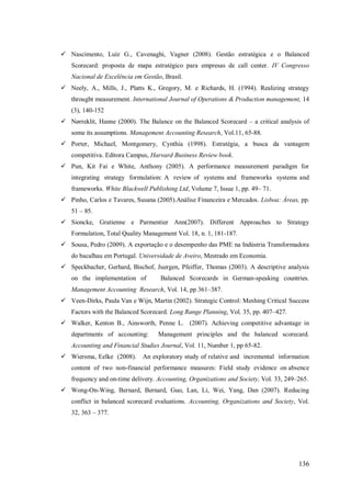  Nascimento, Luíz G., Cavenaghi, Vagner (2008). Gestão estratégica e o Balanced
Scorecard: proposta de mapa estratégico para empresas de call center. IV Congresso
Nacional de Excelência em Gestão, Brasil.
 Neely, A., Mills, J., Platts K., Gregory, M. e Richards, H. (1994). Realizing strategy
throught measurement. International Journal of Operations & Production management, 14
(3), 140-152
 Nørreklit, Hanne (2000). The Balance on the Balanced Scorecard – a critical analysis of
some its assumptions. Management Accounting Research, Vol.11, 65-88.
 Porter, Michael, Montgomery, Cynthia (1998). Estratégia, a busca da vantagem
competitiva. Editora Campus, Harvard Business Review book.
 Pun, Kit Fai e White, Anthony (2005). A performance measurement paradigm for
integrating strategy formulation: A review of systems and frameworks systems and
frameworks. White Blackwell Publishing Ltd, Volume 7, Issue 1, pp. 49– 71.
 Pinho, Carlos e Tavares, Susana (2005).Análise Financeira e Mercados. Lisboa: Áreas, pp.
51 – 85.
 Sioncke, Gratienne e Parmentier Ann(2007). Different Approaches to Strategy
Formulation, Total Quality Management Vol. 18, n. 1, 181-187.
 Sousa, Pedro (2009). A exportação e o desempenho das PME na Indústria Transformadora
do bacalhau em Portugal. Universidade de Aveiro, Mestrado em Economia.
 Speckbacher, Gerhard, Bischof, Juergen, Pfeiffer, Thomas (2003). A descriptive analysis
on the implementation of

Balanced Scorecards in German-speaking countries.

Management Accounting Research, Vol. 14, pp 361–387.
 Veen-Dirks, Paula Van e Wijn, Martin (2002). Strategic Control: Meshing Critical Success
Factors with the Balanced Scorecard. Long Range Planning, Vol. 35, pp. 407–427.
 Walker, Kenton B., Ainsworth, Penne L. (2007). Achieving competitive advantage in
departments of accounting:

Management principles and the balanced scorecard.

Accounting and Financial Studies Journal, Vol. 11, Number 1, pp 65-82.
 Wiersma, Eelke (2008).

An exploratory study of relative and incremental information

content of two non-financial performance measures: Field study evidence on absence
frequency and on-time delivery. Accounting, Organizations and Society, Vol. 33, 249–265.
 Wong-On-Wing, Bernard, Bernard, Guo, Lan, Li, Wei, Yang, Dan (2007). Reducing
conflict in balanced scorecard evaluations. Accounting, Organizations and Society, Vol.
32, 363 – 377.

136

 