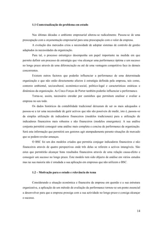 1.1 Contextualização do problema em estudo

Nas últimas décadas o ambiente empresarial alterou-se radicalmente. Passou-se de uma
preocupação com a orçamentação empresarial para uma preocupação com o valor da empresa.
A evolução dos mercados criou a necessidade de adoptar sistemas de controlo de gestão
adaptados às necessidades da organização.
Para tal, o processo estratégico desempenha um papel importante na medida em que
permite definir um processo de estratégia que visa alcançar uma performance óptima e um sucesso
no longo prazo através de uma diferenciação ou até de uma vantagem competitiva face às demais
concorrentes.
Existem outros factores que poderão influenciar a performance de uma determinada
organização e que não estão directamente afectos á estratégia definida pela empresa, tais como,
contexto ambiental, sociocultural, económico-social, politico-legal e características estáticas e
dinâmicas da organização. As Cinco Forças de Porter também poderão influenciar a performance.
Torna-se, assim, necessário enredar por caminhos que permitam analisar e avaliar a
empresa no seu todo.
Os dados históricos da contabilidade tradicional deixaram de ser os mais adequados e
passou-se a ter uma necessidade de gerir activos que não são possíveis de medir, isto é, passou-se
da simples utilização de indicadores financeiros (modelos tradicionais) para a utilização de
indicadores financeiros mais robustos e não financeiros (modelos emergentes). A sua análise
conjunta permitirá conseguir uma análise mais completa e concisa de performance da organização.
Será esta informação que permitirá aos gestores agir atempadamente perante situações de mercado
que se podem revelar ameaças.
O BSC foi um dos modelos criados que permitia conjugar indicadores financeiros e não
financeiros através de quatro perspectivas onde três delas se referem a activos intangíveis. São
estes que permitirão alcançar bons resultados financeiros através de uma relação causa-efeito e
conseguir um sucesso no longo prazo. Este modelo tem sido objecto de análise em vários estudos
mas na sua maioria não é estudada a sua aplicação em empresas que não utilizem o BSC.
1.2 – Motivação para o estudo e relevância do tema

Considerando a situação económica e financeira da empresa em questão e a sua estrutura
organizativa, a aplicação de um método de avaliação da performance tornou-se um ponto essencial
a desenvolver para que a empresa prossiga com a sua actividade no longo prazo e consiga alcançar
o sucesso.

14

 