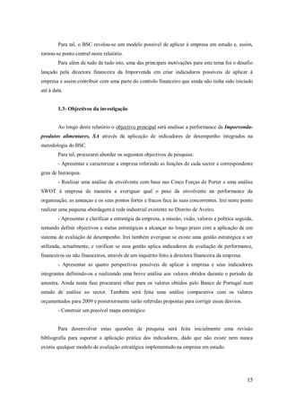 Para tal, o BSC revelou-se um modelo possível de aplicar á empresa em estudo e, assim,
tornou-se ponto central neste relatório.
Para além de tudo de tudo isto, uma das principais motivações para este tema foi o desafio
lançado pela directora financeira da Imporvenda em criar indicadores possíveis de aplicar à
empresa e assim contribuir com uma parte do controlo financeiro que ainda não tinha sido iniciado
até à data.

1.3- Objectivos da investigação

Ao longo deste relatório o objectivo principal será analisar a performance da Imporvendaprodutos alimentares, SA através da aplicação de indicadores de desempenho integrados na
metodologia do BSC.
Para tal, procurarei abordar os seguintes objectivos de pesquisa:
- Apresentar e caracterizar a empresa referindo as funções de cada sector e correspondente
grau de hierarquia.
- Realizar uma análise da envolvente com base nas Cinco Forças de Porter e uma análise
SWOT á empresa de maneira a averiguar qual o peso da envolvente na performance da
organização, as ameaças e os seus pontos fortes e fracos face às suas concorrentes. Irei neste ponto
realizar uma pequena abordagem á rede industrial existente no Distrito de Aveiro.
- Apresentar e clarificar a estratégia da empresa, a missão, visão, valores e politica seguida,
tentando definir objectivos e metas estratégicas a alcançar no longo prazo com a aplicação de um
sistema de avaliação de desempenho. Irei também averiguar se existe uma gestão estratégica a ser
utilizada, actualmente, e verificar se essa gestão aplica indicadores de avaliação de performance,
financeiros ou não financeiros, através de um inquérito feito á directora financeira da empresa.
- Apresentar as quatro perspectivas possíveis de aplicar à empresa e seus indicadores
integrantes definindo-os e realizando uma breve análise aos valores obtidos durante o período da
amostra. Ainda nesta fase procurarei olhar para os valores obtidos pelo Banco de Portugal num
estudo de análise ao sector. Também será feita uma análise comparativa com os valores
orçamentados para 2009 e posteriormente serão referidas propostas para corrigir esses desvios.
- Construir um possível mapa estratégico

Para desenvolver estas questões de pesquisa será feita inicialmente uma revisão
bibliografia para suportar a aplicação prática dos indicadores, dado que não existe nem nunca
existiu qualquer modelo de avaliação estratégica implementado na empresa em estudo.

15

 
