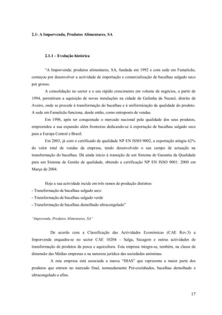 2.1- A Imporvenda, Produtos Alimentares, SA

2.1.1 – Evolução histórica
―A Imporvenda: produtos alimentares, SA, fundada em 1992 e com sede em Famalicão,
começou por desenvolver a actividade de importação e comercialização de bacalhau salgado seco
por grosso.
A consolidação no sector e o seu rápido crescimento em volume de negócios, a partir de
1994, permitiram a aquisição de novas instalações na cidade de Gafanha da Nazaré, distrito de
Aveiro, onde se procede à transformação do bacalhau e à uniformização da qualidade do produto.
A sede em Famalicão funciona, desde então, como entreposto de vendas.
Em 1996, após ter conquistado o mercado nacional pela qualidade dos seus produtos,
empreendeu a sua expansão além fronteiras dedicando-se à exportação de bacalhau salgado seco
para a Europa Central e Brasil.
Em 2003, já com o certificado de qualidade NP EN ISSO 9002, a exportação atingiu 62%
do valor total de vendas da empresa, tendo desenvolvido o seu campo de actuação na
transformação do bacalhau. Dá ainda início à transição de um Sistema de Garantia da Qualidade
para um Sistema de Gestão de qualidade, obtendo a certificação NP EN ISSO 9001: 2000 em
Março de 2004.

Hoje a sua actividade incide em três ramos de produção distintos:
- Transformação de bacalhau salgado seco
- Transformação de bacalhau salgado verde
- Transformação de bacalhau demolhado ultracongelado‖
“Impovenda, Produtos Alimentares, SA”

De acordo com a Classificação das Actividades Económicas (CAE Rev.3) a
Imporvenda enquadra-se no sector CAE 10204 – Salga, Secagem e outras actividades de
transformação de produtos da pesca e aquicultura. Esta empresa integra-se, também, na classe de
dimensão das Médias empresas e na natureza jurídica das sociedades anónimas.
A esta empresa está associada a marca ―DIAS‖ que representa a maior parte dos
produtos que entram no mercado final, nomeadamente Pré-cozinhados, bacalhau demolhado e
ultracongelado e afins.

17

 