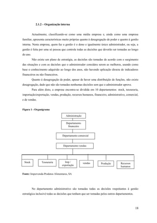 2.1.2 – Organização interna

Actualmente, classificando-se como uma média empresa e, ainda como uma empresa
familiar, apresenta características muito próprias quanto à desagregação de poder e quanto à gestão
interna. Nesta empresa, quem faz a gestão é o dono e igualmente único administrador, ou seja, a
gestão é feita por uma só pessoa que controla todas as decisões que deverão ser tomadas ao longo
do ano.
Não existe um plano de estratégia, as decisões são tomadas de acordo com o surgimento
das situações e com as decisões que o administrador considera serem as melhores, usando como
base o conhecimento adquirido ao longo dos anos, não havendo aplicação directa de indicadores
financeiros ou não financeiros.
Quanto à desagregação de poder, apesar de haver uma distribuição de funções, não existe
desagregação, dado que não são tomadas nenhumas decisões sem que o administrador aprove.
Para além disto, a empresa encontra-se dividida em 10 departamentos: stock, tesouraria,
importação/exportação, vendas, produção, recursos humanos, financeiro, administrativo, comercial,
e de vendas.

Figura 1 - Organigrama
Administração
Departamento
financeiro

Departamento comercial

Departamento vendas

Stock

Tesouraria

Imp /
exportação

vendas

Produção

Recursos
humanos

Fonte: Imporvenda-Produtos Alimentares, SA

No departamento administrativo são tomadas todas as decisões respeitantes à gestão
estratégica inclusivé todas as decisões que tenham que ser tomadas pelos outros departamentos.

18

 