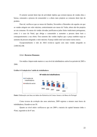 O carácter sazonal deste tipo de actividade implica que existam épocas de vendas altas e
baixas, consoante a procura do consumidor e a altura mais propícia ao consumo deste tipo de
produto.
Para tal, verifica-se que os meses de Outubro, Novembro e Dezembro são aqueles em que
as vendas atingem um valor máximo, contrariamente aos meses de Verão, altura não tão propícia
ao seu consumo. Os meses de vendas elevadas justificam-se pelas festas tradicionais portuguesas,
como é o caso do Natal, que obriga o consumidor a aumentar a procura deste bem e
consequentemente a sua oferta. Este aumento das vendas implica que o preço também reaja ao
aumento da procura atingindo o valor máximo. O preço médio total será menor nestes meses.
Excepcionalmente o mês de Abril revela-se aquele com mais vendas atingindo os
2.600.562,54€.

2.1.4 - Recursos Humanos

Em média a Imporvenda manteve o seu nível de trabalhadores estável no período de 2005 a
2008.

Gráfico 4- Evolução do nº médio de trabalhadores

Nº médio de trabalhadores
nº médio de
trabalhadores

60

60
32

60
40

60
39

50

2005 2006
2007

média do sector

2008

2009

Fonte: Elaboração com base em dados dos Relatórios de Contas Anuais e do Banco de Portugal

Como reverso da evolução dos anos anteriores, 2009 registou o número mais baixo de
trabalhadores, fixando-se nos 50.
Quanto ao nível etário verificou-se que em 2009 a maioria do capital humano tinha o
4ºano, seguindo-se do 6º ano.

22

 