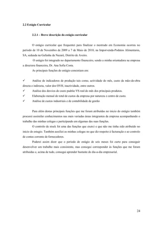 2.2 Estágio Curricular
2.2.1 – Breve descrição do estágio curricular

O estágio curricular que frequentei para finalizar o mestrado em Economia ocorreu no
período de 10 de Novembro de 2009 a 7 de Maio de 2010, na Imporvenda-Podutos Alimentares,
SA, sedeada na Gafanha da Nazaré, Distrito de Aveiro.
O estágio foi integrado no departamento financeiro, sendo a minha orientadora na empresa
a directora financeira, Dr. Ana Sofia Costa.
As principais funções do estágio consistiam em:


Análise de indicadores de produção tais como, actividade do mês, custo da mão-de-obra

directa e indirecta, valor dos OVH, inactividade, entre outros.


Análise dos desvios do custo padrão VS real do mês dos principais produtos.



Elaboração mensal do total de custos da empresa por natureza e centro de custo.



Análise de custos industriais e de contabilidade de gestão

Para além destas principais funções que me foram atribuídas no inicio do estágio também
procurei assimilar conhecimentos nas mais variadas áreas integrantes da empresa acompanhando o
trabalho das minhas colegas e participando em algumas das suas funções.
O controlo de stock foi uma das funções que exerci e que não me tinha sido atribuído no
inicio do estagio. Também auxiliei as minhas colegas no que diz respeito á facturação e ao controlo
de contas corrente de fornecedores.
Poderei assim dizer que o período de estágio de seis meses foi curto para conseguir
desenvolver um trabalho mais consistente, mas consegui corresponder às funções que me foram
atribuídas e, acima de tudo, consegui aprender bastante do dia-a-dia empresarial.

24

 