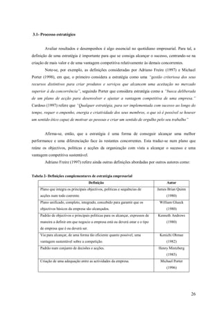 3.1- Processo estratégico

Avaliar resultados e desempenhos é algo essencial no quotidiano empresarial. Para tal, a
definição de uma estratégia é importante para que se consiga alcançar o sucesso, centrando-se na
criação de mais valor e de uma vantagem competitiva relativamente às demais concorrentes.
Note-se, por exemplo, as definições consideradas por Adriano Freire (1997) e Michael
Porter (1998), em que, o primeiro considera a estratégia como uma “gestão criteriosa dos seus
recursos distintivos para criar produtos e serviços que alcancem uma aceitação no mercado
superior à da concorrência”, seguindo Porter que considera estratégia como a “busca deliberada
de um plano de acção para desenvolver e ajustar a vantagem competitiva de uma empresa.”
Cardoso (1997) refere que “Qualquer estratégia, para ser implementada com sucesso ao longo do
tempo, requer o empenho, energia e criatividade dos seus membros, o que só é possível se houver
um sentido ético capaz de motivar as pessoas e criar um sentido de orgulho pelo seu trabalho”

Afirma-se, então, que a estratégia é uma forma de conseguir alcançar uma melhor
performance e uma diferenciação face às restantes concorrentes. Esta traduz-se num plano que
reúne os objectivos, politicas e acções da organização com vista a alcançar o sucesso e uma
vantagem competitiva sustentável.
Adriano Freire (1997) refere ainda outras definições abordadas por outros autores como:

Tabela 2- Definições complementares de estratégia empresarial
Definição
Plano que integra os principais objectivos, políticas e sequências de
acções num todo coerente.
Plano unificado, completo, integrado, concebido para garantir que os
objectivos básicos da empresa são alcançados.

Autor
James Brian Quinn
(1980)
William Glueck
(1980)

Padrão de objectivos e principais politicas para os alcançar, expressos de

Kenneth Andrews

maneira a definir em que negocio a empresa está ou deverá estar e o tipo

(1980)

de empresa que é ou deverá ser.
Via para alcançar, de uma forma tão eficiente quanto possível, uma

Kenichi Ohmae

vantagem sustentável sobre a competição.

(1982)

Padrão num conjunto de decisões e acções.

Henry Mintzberg
(1985)

Criação de uma adequação entre as actividades da empresa.

Michael Porter
(1996)

26

 