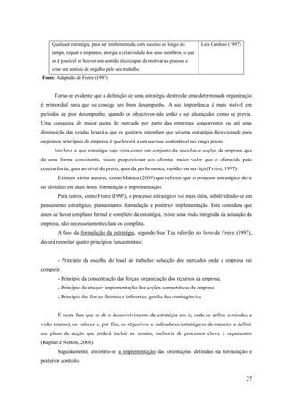 Qualquer estratégia, para ser implementada com sucesso ao longo do

Luís Cardoso (1997)

tempo, requer o empenho, energia e criatividade dos seus membros, o que
só é possível se houver um sentido ético capaz de motivar as pessoas e
criar um sentido de orgulho pelo seu trabalho.
Fonte: Adaptado de Freire (1997)

Torna-se evidente que a definição de uma estratégia dentro de uma determinada organização
é primordial para que se consiga um bom desempenho. A sua importância é mais visível em
períodos de pior desempenho, quando os objectivos não estão a ser alcançados como se previa.
Uma conquista de maior quota de mercado por parte das empresas concorrentes ou até uma
diminuição das vendas levará a que os gestores entendam que só uma estratégia direccionada para
os pontos principais da empresa é que levará a um sucesso sustentável no longo prazo.
Isto leva a que estratégia seja vista como um conjunto de decisões e acções da empresa que
de uma forma consistente, visam proporcionar aos clientes maior valor que o oferecido pela
concorrência, quer ao nível do preço, quer da performance, rapidez ou serviço (Freire, 1997).
Existem vários autores, como Manica (2009) que referem que o processo estratégico deve
ser dividido em duas fases: formulação e implementação.
Para outros, como Freire (1997), o processo estratégico vai mais além, subdividindo-se em
pensamento estratégico, planeamento, formulação e posterior implementação. Este considera que
antes de haver um plano formal e completo da estratégia, existe uma visão integrada da actuação da
empresa, não necessariamente clara ou completa.
A fase da formulação da estratégia, segundo Sun Tzu referido no livro de Freire (1997),
deverá respeitar quatro princípios fundamentais:

- Princípio da escolha do local de trabalho: selecção dos mercados onde a empresa vai
competir.
- Princípio da concentração das forças: organização dos recursos da empresa.
- Princípio do ataque: implementação das acções competitivas da empresa.
- Princípio das forças directas e indirectas: gestão das contingências.

É nesta fase que se dá o desenvolvimento da estratégia em si, onde se define a missão, a
visão (metas), os valores e, por fim, os objectivos e indicadores estratégicos de maneira a definir
um plano de acção que poderá incluir as vendas, melhoria de processos chave e orçamentos
(Kaplan e Norton, 2008).
Seguidamente, encontra-se a implementação das orientações definidas na formulação e
posterior controlo.

27

 