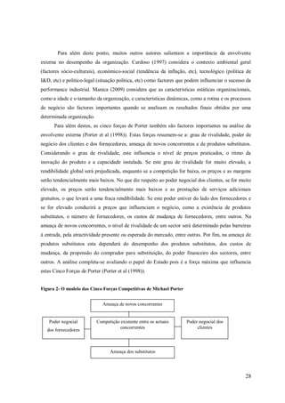 Para além deste ponto, muitos outros autores salientam a importância da envolvente
externa no desempenho da organização. Cardoso (1997) considera o contexto ambiental geral
(factores sócio-culturais), económico-social (tendência da inflação, etc), tecnológico (politica de
I&D, etc) e politico-legal (situação politica, etc) como factores que podem influenciar o sucesso da
performance industrial. Manica (2009) considera que as características estáticas organizacionais,
como a idade e o tamanho da organização, e características dinâmicas, como a rotina e os processos
de negócio são factores importantes quando se analisam os resultados finais obtidos por uma
determinada organização.
Para além destes, as cinco forças de Porter também são factores importantes na análise da
envolvente externa (Porter et al (1998)). Estas forças resumem-se a: grau de rivalidade, poder de
negócio dos clientes e dos fornecedores, ameaça de novos concorrentes e de produtos substitutos.
Considerando o grau de rivalidade, este influencia o nível de preços praticados, o ritmo da
inovação do produto e a capacidade instalada. Se este grau de rivalidade for muito elevado, a
rendibilidade global será prejudicada, enquanto se a competição for baixa, os preços e as margens
serão tendencialmente mais baixos. No que diz respeito ao poder negocial dos clientes, se for muito
elevado, os preços serão tendencialmente mais baixos e as prestações de serviços adicionais
gratuitos, o que levará a uma fraca rendibilidade. Se este poder estiver do lado dos fornecedores e
se for elevado conduzirá a preços que influenciam o negócio, como a existência de produtos
substitutos, o número de fornecedores, os custos de mudança de fornecedores, entre outros. Na
ameaça de novos concorrentes, o nível de rivalidade de um sector será determinado pelas barreiras
à entrada, pela atractividade presente ou esperada do mercado, entre outras. Por fim, na ameaça de
produtos substitutos esta dependerá do desempenho dos produtos substitutos, dos custos de
mudança, da propensão do comprador para substituição, do poder financeiro dos sectores, entre
outros. A análise completa-se avaliando o papel do Estado pois é a força máxima que influencia
estas Cinco Forças de Porter (Porter et al (1998)).

Figura 2- O modelo das Cinco Forças Competitivas de Michael Porter
Ameaça de novos concorrentes

Poder negocial
dos fornecedores

Competição existente entre os actuais
concorrentes

Poder negocial dos
clientes

Ameaça dos substitutos

28

 