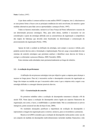 Fonte: Cardoso, (1997)

A par desta análise é comum realizar-se uma análise SWOT á empresa, isto é, relacionam-se
os seus pontos fortes e fracos com as principais tendências do meio envolvente, de maneira a gerar
medidas alternativas para lidar com as oportunidades e ameaças (Freire, 1997).
Todos os factores enunciados, inclusivé as Cinco Forças de Porter influenciam o sucesso de
um determinado processo estratégico. Mas, para além destas, também é necessário ter em
consideração o ajuste da estratégia definida com as características da organização e competência
dos órgãos de liderança que deverão estar focalizados na determinação e comunicação do
posicionamento da organização (Porter, 1998).

Apesar de todo o cuidado na definição da estratégia, nem sempre o sucesso é obtido, pois
poderão ocorrer desvios entre a formulação e implementação. Para tal, surge a necessidade de criar
sistemas de controlo estratégico que permitam analisar e identificar esses desvios de forma a
corrigir e a reformular o processo (Manica, 2009; Norreklit, 2000).
Estes sistemas serão abordados mais pormenorizadamente ao longo do relatório.

3.2 – A avaliação da performance

A definição de um processo estratégico tem por objectivo guiar a empresa para alcançar o
sucesso no longo prazo. Para tal, é necessário avaliar o desempenho crescente da organização ao
longo dos tempos na medida em que é necessário saber como é que a empresa está a seguir a sua
estratégia definida e a conseguir detectar possíveis desvios.
3.2.1 – Caracterização do conceito

Os primeiros trabalhos sobre a avaliação de desempenho remontam à década e 80 do
século XIX. Nesta época a avaliação do desempenho estava ligada aos aspectos financeiros da
organização, tais como, o lucro, a rendibilidade e a produtividade. Não se consideravam os activos
intangíveis, ponto essencial nos dias de hoje (Costa, 2009).
Os resultados alcançados justificam a importância da avaliação do desempenho e
representam a imagem da organização para o exterior, inclusive, para os investidores e potenciais.
Bourne et al (2003) considera que a avaliação de desempenho inclui pontos como: uso de
um conjunto de medidas de desempenho multi-dimensionais incluindo medidas financeiras e não

29

 