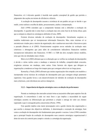 financeiras; só é relevante quando é inserida num quadro conceptual de gestão que permita o
julgamento das acções em termos de eficiência e eficácia.
A avaliação de desempenho assume a existência de um padrão em que se decide o que
medir, como realizar a recolha de dados, processamento, analise e interpretação.
Zairi (1994) considera que a componente humana está a dificultar a avaliação do
desempenho. A questão não é como fazer a avaliação mas sim como faze-la de forma eficaz, para
que se atinjam os objectivos estratégicos definidos (Costa, 2009).
Existem diversos métodos de avaliação de desempenho. Inicialmente surgiram os
modelos tradicionais que só incorporavam informação financeira. Mas, estes sistemas só se
encontravam virados para o interior da organização, não a analisavam num todo e focavam-se para
o passado (Bourne et al (2003). Posteriormente surgiram novos métodos de avaliação mais
criteriosos e abrangentes que para além de considerarem indicadores financeiros também
incorporavam indicadores não financeiros. O BSC e o TdB são dois exemplos desses modelos,
estes que irão ser abordados mais á frente.
Bitici et al (2002) afirmam que se a alteração que se verifica na avaliação do desempenho
é devido a várias razões como a mudança a natureza do trabalho, competitividade crescente,
exigências externas em mudança, entre outras. Estes factores são alguns que obrigam as
organizações a mudarem ao longo dos tempos para que consigam sobreviver no longo prazo.
Kennerley e Neely (2003) afirmam que muitas organizações têm rompido com modelos e
incorporadas novas técnicas de avaliação de desempenho para que consigam atingir patamares
superiores. Esta questão levou a um desenvolvimento de métodos de avaliação de desempenho
mais criteriosos, com relevância nos activos intangíveis.
3.2.2 – Importância da ligação estratégica com a avaliação da performance

Perante as mudanças dos mercados actuais torna-se necessário olhar para aspectos fora da
organização. A concorrência é cada vez mais feroz o que implica a necessidade de seguir
estratégias assentes na diferenciação que permitam a criação e entrega de valor aos clientes
superando o que é conseguido pelos concorrentes (Porter, 1998).
Esta questão implica uma maior preocupação com a gestão interna das organizações o
que auxilia o alcançar dos objectivos definidos. A determinação e execução da estratégia, bem
como a avaliação do desempenho são fundamentais para garantir o sucesso. Letza (1996) considera
que a principal função da avaliação do desempenho num contexto estratégico organizacional é
dotar de meios de controlo para cumprir a missão e a estratégia da organização.

30

 