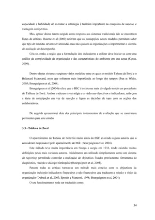 capacidade e habilidade de executar a estratégia é também importante na conquista de sucesso e
vantagem competitiva.
Mas, apesar destes terem surgido como resposta aos sistemas tradicionais não se encontram
livres de críticas. Bourne et al (2000) referem que as concepções destes modelos permitem saber
que tipo de medidas devem ser utilizadas mas não ajudam as organizações a implementar o sistema
de avaliação de desempenho.
Cria-se, então, a noção que a formulação dos indicadores a utilizar deve iniciar-se com uma
análise da complexidade da organização e das características do ambiente em que actua (Costa,
2009).

Dentro destes sistemas surgiram vários modelos entre os quais o modelo Tabeau de Bord e o
Balanced Scorecard, estes que sofreram mais importância ao longo dos tempos (Pun et White,
2005; Bourguignon et al, 2004).
Bourguignon et al (2004) refere que o BSC é o sistema mais divulgado sendo um precedente
do Tableau de Bord. Ambos traduzem a estratégia e a visão em objectivos e indicadores, reforçam
a ideia de antecipação em vez de reacção e ligam as decisões de topo com as acções dos
colaboradores.

De seguida apresentarei dois dos principais instrumentos de avaliação que se mostraram
pertinentes para este estudo.

3.3 - Tableau de Bord

O aparecimento do Tabeau de Bord foi muito antes do BSC existindo alguns autores que o
consideram responsável pelo aparecimento do BSC (Bourguignon et al, 2004).
Este método teve muita importância em França e surgiu em 1932, tendo existido muitas
definições pelos mais variados autores. Inicialmente era utilizado simplesmente como um sistema
de reporting permitindo controlar a realização de objectivos fixados previamente, ferramenta de
diagnóstico, reacção e diálogo hierárquico (Bourguignon et al, 2004).
Perante todas as críticas tornou-se um método mais conciso com os objectivos da
organização incluindo indicadores financeiros e não financeiros que traduzem a missão e visão da
organização (Debusk et al, 2003; Epstein e Manzoni, 1998; Bourguignon et al, 2004).
O seu funcionamento pode ser traduzido como:

34

 