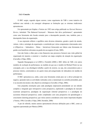 3.4.1- Conceito

O BSC surgiu, segundo alguns autores, como seguimento do TdB e como tentativa de
melhorar esse método e de conseguir ultrapassar as limitações que os sistemas tradicionais
apresentavam.
Foi apresentado por Kaplan e Norton em 1992 num artigo publicado na Harvard Business
Review, intitulado ―The Balanced Scorecard – Measures that drive performance‖, apresentado
como uma ferramenta não focada somente para o desempenho passado, mas, também, para o
desempenho futuro da organização.
A sua expressão reflecte o equilíbrio entre diversos elementos, gerado a partir da missão,
valores, visão e estratégia da organização e constituído por várias componentes relacionadas entre
si (Objectivos – Indicadores – Metas – Iniciativas) fornecendo aos líderes uma ferramenta de
gestão com benefícios relevantes na gestão do seu negócio (Costa, 2009).
Este não limita o olhar para a área financeira mas procurava fornecer uma visão global da
organização de maneira a construir e visualizar um mapa completo da situação da organização
(Carvalho e Filipe, 2006).
Segundo Bourguignon et al (2003) e Norreklit (2000) o BSC difere do TdB e de outros
modelos de avaliação de performance, na medida em que usa o modelo de Michael Porter na sua
concepção, pois a sua abordagem trabalha a partir do exterior, ou seja, dos consumidores para o
processo interno, construindo-se em quatro áreas pré-categorizadas de indicadores de medida de
performance.
O BSC apresentava-se, então, como uma ferramenta criada para ser o driver principal do
negócio, apoiando tanto as actividades realizadas como a manutenção no caminho pretendido, para
ir ao encontro da missão e dos objectivos estratégicos (Carvalho e Filipe, 2006).
Este proponha orientações para cada paradigma empresarial pretendendo ser um método
completo e integrado quer retrospectivo como prospectivo, explorando o paradigma do mercado
(customer perspective), paradigma da organização (internal perspective) e o paradigma do
accionista (financial perspective), sendo completados com uma perspectiva de aprendizagem e
crescimento (learning perspective), que vários autores consideram como muito importante (Kaplan
e Norton, 1996; Carvalho e Filipe, 2006; Norreklit, 2000)
A par do referido, muitos autores apresentaram diversas definições para o BSC, como as
seguintes apresentadas por Manica (2009):

37

 