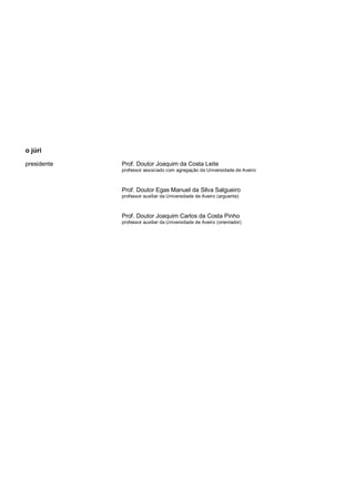 o júri
presidente

Prof. Doutor Joaquim da Costa Leite
professor associado com agregação da Universidade de Aveiro

Prof. Doutor Egas Manuel da Silva Salgueiro
professor auxiliar da Universidade de Aveiro (arguente)

Prof. Doutor Joaquim Carlos da Costa Pinho
professor auxiliar da Universidade de Aveiro (orientador)

 