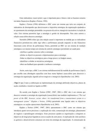 Estes indicadores visam incluir o que é importante para o futuro e não se baseiam somente
em dados financeiros (Kaplan e Norton, 1992).
Kaplan e Norton (1996) definiram o BSC como um sistema que teria um conjunto de
indicadores de desempenho que descrevessem a trajectória estratégica da organização ajudando-a
no ajustamento da estratégia pretendida e na procura de activos intangíveis necessários à criação de
valor. Este sistema permitiria ligar a estratégia à gestão do desempenho. Para estes autores a
relação causa-efeito descreve estratégia.
Norreklit (2000) refere que esta relação causal é importante na medida que os indicadores
financeiros permitem-nos saber algo sobre a performance passada enquanto os não financeiros
funcionam como drivers da performance futura, permitido ao BSC ser um sistema de medição
estratégica e ao mesmo tempo um sistema de controlo estratégico permitindo ser usado para:
-clarificar e ganhar consenso sobre a estratégia
-alinhar os objectivos pessoais e departamentais para a estratégia
-linkar os objectivos estratégicos para o longo prazo e os budgets anuais.
-identificar e alinhar as iniciativas estratégicas
-obter um feedback para aprender e melhorar a estratégia

Assim, neste tipo, o BSC é um sistema multidimensional de medida de performance (tipo1)
que escolhe uma abordagem específica com base numa hipótese causa-efeito para descrever a
estratégia da organização, ligando activos tangíveis e intangíveis (Speckbacher e tal, 2003).

-Tipo 3- tipo 2 mais a colaboração na implementação da estratégia definindo objectivos, planos de
acção, resultados e incentivos ligados ao BSC.
De acordo com Kaplan e Norton (1996ª, 1996b, 2001) o BSC não é um sistema que
descreve somente a estratégia da organização (causa/efeito) mas também implementa-a (“The real
power of the BSC, however, occurs when i tis transformed from a measurement system to a
management system.” (Kaplan e Norton, (1996)) permitindo uma ligação entre os objectivos
estratégicos e as acções operacionais (Speckbacker et al, 2003).
Kaplan e Norton (1996 a, 1996b, 2001) apresentaram o BSC como um sistema que
introduzia quatro novos processos: a explicação da visão, comunicação da estratégia, planeamento
do negócio e aprendizagem estratégica. Estes processos ajudam as organizações a atingirem os
objectivos de longo prazo ligando-os com as acções de curto prazo. A explicação da visão auxiliava
os gestores a desenvolverem consensos em torno da estratégia da organização. A comunicação da

41

 