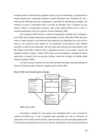 estratégia permitia a transmissão da estratégia a todos os níveis da organização e o planeamento de
negócio permitia que a organização integrasse os planos funcionais com o financeiro. Por fim, a
retroacção da informação permitia à organização a capacidade de aprendizagem estratégica que
consistia em reunir as informações sobre a execução da estratégia, testar as hipóteses em que
baseou e efectuar os ajustamentos necessários. Aqui a ideia central prendia-se com a visão e a
missão da organização e não com o controlo. (Antonio, Rodrigues, 2006)
Esta evolução do BSC permitiu a criação de organizações orientadas para a estratégia e
com o BSC como principal instrumento de gestão (Kaplan e Norton, 2000, 2001, 2004). Para estes
autores o mapa estratégico é um instrumento que proporciona aos empregados uma visão clara de
como os seus objectivos estão ligados aos da organização, direccionando-os para trabalhar
consoante os objectivos da organização. São estes mapas que fornecem uma representação visual
das relações causa-efeito e mostram como a organização converte as suas acções e recursos em
resultados tangíveis ( Kaplan e Norton, 2001). Aqui os autores traduzem a estratégia em termos
operacionais e assume-a como um processo contínuo, fazendo da estratégia um trabalho global
(Antonio, Rodrigues, 2006).
Em suma, este tipo 3 permite criar um sistema de gestão estratégica através da definição de
objectivos, planos de acção e resultados e ligando incentivos para o BSC.

Figura 8- BSC como sistema de gestão estratégica

Fonte: Manica (2009)

Inicialmente a tradução da visão permite uma clarificação desta e uma construção do
consenso permitindo que a visão e estratégia sejam percebidas por todos os elementos da
organização e não só pelos gestores seniores, sendo necessário que exista uma desagregação desde
o nível de topo da organização até ao nível do indivíduo. Seguidamente existe uma comunicação da

42

 