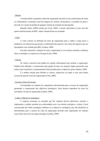 - Missão
A missão define o propósito central da organização devendo ser do conhecimento de todos
os colaboradores e transmitir uma boa imagem aos clientes, fornecedores e sociedade em geral e
devendo ser o ponto de partida de qualquer sistema de avaliação de desempenho.
Segundo Santos (2006) (citado por Costa, 2009), a missão representa-se como uma das
quatro matérias-primas do BSC, sendo a função básica na sociedade.

- Visão
A visão consiste na definição do rumo da organização para o médio e longo prazo e
estabelecer um referencial que permita a mobilização das pessoas e dos meios da empresa cujo seu
desempenho será avaliado pelo BSC (Ladeira, 2009).
Esta deve transmitir a imagem de como a organização se vê no futuro contendo o ambiente
ideal, a estratégia e os objectivos a alcançar (Costa, 2009).

- Valores
Os valores consistem num padrão de conduta intertemporal que sustenta a organização.
Padrões bem definidos e comunicados pela gestão de topo aos restantes órgãos permitirão uma
cultura mais consistente e comportamentos direccionados para os objectivos gerais (ladeira, 2009).
É a melhor solução para difundir os valores, repensá-los no tempo e criar uma cultura
comum do topo até á base da organização (Costa, 2009).

- Factores críticos de sucesso
Correspondem ao conjunto de competências determinantes para o sucesso da organização
garantindo o cumprimento dos objectivos estratégicos. Estes factores dependem do sector de
actividade e do tipo de organização (Ladeira, 2009).

- Linhas e Objectivos estratégicos
A empresa consoante os caminhos que lhe surgiram deverá seleccionar, construir e
implementar o melhor caminho em conformidade com a sua missão, princípios e valores. Como
concretização das linhas estratégicas definem-se os objectivos estratégicos que irão identificar os
determinantes para o sucesso da visão da organização devendo estar organizados em relações
causa-efeito através de um mapa estratégico (Ladeira, 2009).

44

 