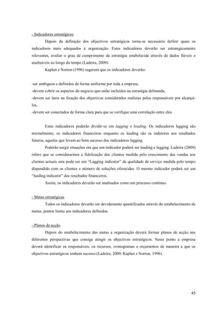 - Indicadores estratégicos
Depois da definição dos objectivos estratégicos torna-se necessário definir quais os
indicadores mais adequados à organização. Estes indicadores deverão ser estrategicamente
relevantes, avaliar o grau de cumprimento da estratégia estabelecida através de dados fiáveis e
analisáveis ao longo do tempo (Ladeira, 2009).
Kaplan e Norton (1996) sugerem que os indicadores deverão:

-ser ambíguos e definidos de forma uniforme por toda a empresa,
-devem cobrir os aspectos do negocio que estão incluídos na estratégia delineada,
-devem ser úteis na fixação dos objectivos considerados realistas pelos responsáveis por alcançálos,
-devem ser conectados de forma clara para que se verifique uma correlação entre eles.

Estes indicadores poderão dividir-se em lagging e leading. Os indicadores lagging são
normalmente, os indicadores financeiros enquanto os leading são os indutores aos resultados
futuros, aqueles que levam ao bom sucesso dos indicadores lagging.
Poderão surgir situações em que um indicador poderá ser leading e lagging. Ladeira (2009)
refere que se considerarmos a fidelização dos clientes medida pelo crescimento das vendas aos
clientes actuais esta pode ser um ―Lagging indicator‖ da qualidade de serviço medida pelo tempo
dispendido com os clientes e número de soluções oferecidas. O mesmo indicador poderá ser um
―leading indicator‖ dos resultados financeiros.
Assim, os indicadores deverão ser analisados como um processo contínuo.

- Metas estratégicas
Todos os indicadores deverão ser devidamente quantificados através do estabelecimento de
metas, pontos limite aos indicadores definidos.

- Planos de acção
Depois do estabelecimento das metas a organização deverá formar planos de acção nas
diferentes perspectivas que consiga atingir os objectivos estratégicos. Neste ponto a empresa
deverá identificar os responsáveis, os recursos, cronogramas e orçamentos de maneira a que os
objectivos estratégicos tenham sucesso (Ladeira, 2009; Kaplan e Norton, 1996).

45

 