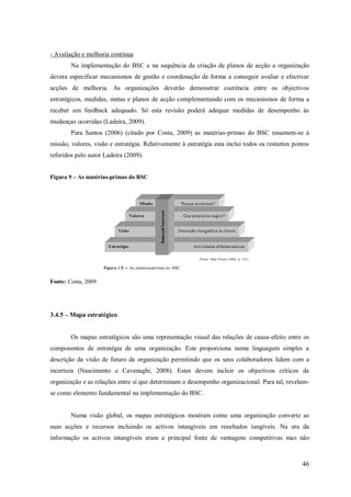 - Avaliação e melhoria contínua
Na implementação do BSC e na sequência da criação de planos de acção a organização
devera especificar mecanismos de gestão e coordenação de forma a conseguir avaliar e efectivar
acções de melhoria. As organizações deverão demonstrar coerência entre os objectivos
estratégicos, medidas, metas e planos de acção complementando com os mecanismos de forma a
receber um feedback adequado. Só esta revisão poderá adequar medidas de desempenho ás
mudanças ocorridas (Ladeira, 2009).
Para Santos (2006) (citado por Costa, 2009) as matérias-primas do BSC resumem-se á
missão, valores, visão e estratégia. Relativamente à estratégia esta inclui todos os restantes pontos
referidos pelo autor Ladeira (2009).
Figura 9 – As matérias-primas do BSC

Fonte: Costa, 2009

3.4.5 – Mapa estratégico

Os mapas estratégicos são uma representação visual das relações de causa-efeito entre os
componentes de estratégia de uma organização. Este proporciona numa linguagem simples a
descrição da visão de futuro da organização permitindo que os seus colaboradores lidem com a
incerteza (Nascimento e Cavenaghi, 2008). Estes devem incluir os objectivos críticos da
organização e as relações entre si que determinam o desempenho organizacional. Para tal, revelamse como elemento fundamental na implementação do BSC.

Numa visão global, os mapas estratégicos mostram como uma organização converte as
suas acções e recursos incluindo os activos intangíveis em resultados tangíveis. Na era da
informação os activos intangíveis eram a principal fonte de vantagens competitivas mas não

46

 