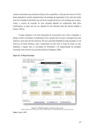 existiam instrumentos que permitissem descreve-los e quantificar o valor que eles criavam. O valor
destes dependia do contexto organizacional e da estratégia da organização. O seu valor não residia
num activo intangível individual, mas sim de um conjunto de activos e da estratégia que os ligava.
Assim, o sucesso da execução de uma estratégia depende da compreensão dada pelos
colaboradores, os quais, por sua vez, depende de uma descrição clara das mesmas (Kaplan e
Norton, 1996 b).

O mapa estratégico é um forte instrumento de comunicação, pois é forte e integrador, e
obriga a centrar a mensagem no fundamental. Este consegue fazer com que a mensagem seja mais
explícita e assim mais fácil de comunicar. Por isso a principal finalidade do mapa estratégico é a de
descrever, de forma dinâmica, como a organização irá criar valor ao longo do tempo, ou seja,
estabelece a ligação entre as actividades de formulação e de implementação da estratégia,
mostrando como este deve ser executado (António e Rodrigues, 2006).
Figura 10 – O Mapa Estratégico

Fonte: Ladeira, 2009

47

 