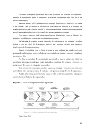 Os mapas estratégicos representam descrições através de um esquema, dos objectivos,
medidas de desempenho, metas e iniciativas e as relações estabelecidas entre eles, isto é, da
estratégia da empresa.
Kaplan e Norton (2000) consideram que a estratégia financeira deve ser sempre a primeira
a ser pensada. Para tal sugerem a estratégia de crescimento de proveitos e a estratégia de
produtividade como dois caminhos a seguir. A primeira visa melhorar o valor do cliente enquanto a
estratégia de produtividade visa melhorar a eficiência dos processos operacionais.
Estes autores sugerem ainda outras estratégias de diferenciação como na liderança no
produto, a intimidade com o cliente e a superioridade operacional.
Na liderança do produto, o mapa estratégico deverá centrar-se em produtos e serviços
únicos e com um nível de desempenho superior, que permitam garantir uma vantagem
relativamente às demais concorrentes.
Quanto à intimidade com o cliente pretende-se uma melhoria da relação com estes
conhecendo melhor os seus gostos, preferências e necessidades de maneira a conseguir criara laços
duradouros e fiéis.
Por fim, na estratégia de superioridade operacional os autores incluem os objectivos
estratégicos de competitividade pelo preço, qualidade e excelência dos produtos e serviços e o
cumprimento dos prazos de entrega das encomendas.
Estes autores referem que para garantir o sucesso da estratégia é necessário que exista uma
concordância entre o processo interno de produção e a proposta de entrega de valor da organização.
Para tal, estes autores consideram uma cadeia de valor assente em quatro temas estratégicos
que revelam as preferências das organizações.
Figura 11 – A cadeia de valor genérica de uma organização

Fonte: Costa, 2009

48

 