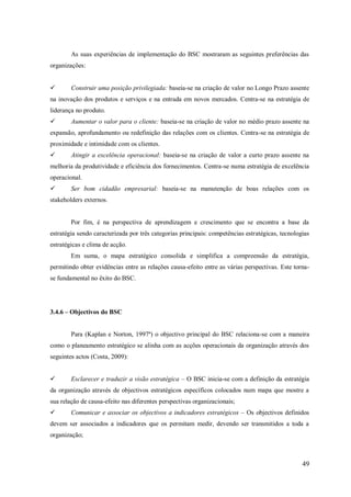 As suas experiências de implementação do BSC mostraram as seguintes preferências das
organizações:


Construir uma posição privilegiada: baseia-se na criação de valor no Longo Prazo assente

na inovação dos produtos e serviços e na entrada em novos mercados. Centra-se na estratégia de
liderança no produto.


Aumentar o valor para o cliente: baseia-se na criação de valor no médio prazo assente na

expansão, aprofundamento ou redefinição das relações com os clientes. Centra-se na estratégia de
proximidade e intimidade com os clientes.


Atingir a excelência operacional: baseia-se na criação de valor a curto prazo assente na

melhoria da produtividade e eficiência dos fornecimentos. Centra-se numa estratégia de excelência
operacional.


Ser bom cidadão empresarial: baseia-se na manutenção de boas relações com os

stakeholders externos.

Por fim, é na perspectiva de aprendizagem e crescimento que se encontra a base da
estratégia sendo caracterizada por três categorias principais: competências estratégicas, tecnologias
estratégicas e clima de acção.
Em suma, o mapa estratégico consolida e simplifica a compreensão da estratégia,
permitindo obter evidências entre as relações causa-efeito entre as várias perspectivas. Este tornase fundamental no êxito do BSC.

3.4.6 – Objectivos do BSC

Para (Kaplan e Norton, 1997ª) o objectivo principal do BSC relaciona-se com a maneira
como o planeamento estratégico se alinha com as acções operacionais da organização através dos
seguintes actos (Costa, 2009):


Esclarecer e traduzir a visão estratégica – O BSC inicia-se com a definição da estratégia

da organização através de objectivos estratégicos específicos colocados num mapa que mostre a
sua relação de causa-efeito nas diferentes perspectivas organizacionais;


Comunicar e associar os objectivos a indicadores estratégicos – Os objectivos definidos

devem ser associados a indicadores que os permitam medir, devendo ser transmitidos a toda a
organização;

49

 