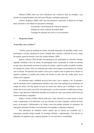 Monteiro (2006) refere que estes indicadores são o objectivo final da estratégia e que
deverão ser complementados com outros que reflictam a realidade empresarial.
António, Rodrigues (2006) refere que esta perspectiva representa os objectivos de longo
prazo, incluindo os três objectivos que guiam a estratégia:
- Crescimento e diversificação do volume de negócios.
- Redução de custos: melhoria da produtividade
- Estratégia de utilização dos activos e do investimento


Perspectiva clientes

“Como lidar com os clientes?”

Verifica o grau de satisfação do cliente, incluindo indicadores de qualidade, tempo, custo,
performance e serviço, satisfação do cliente, lealdade deste, retenção e obtenção de novos, tempo
de resposta, quota de mercado e lucro dos clientes (Manica, 2009).
Kaplan e Norton (1992) dividem esta perspectiva em: participação no mercado, retenção,
captação, satisfação e lucro do cliente. Na participação inclui a proporção de vendas no mercado
em que actua, determinada em termos do número de clientes, capital investido e unidades vendidas.
Na retenção de clientes utiliza um indicador que mede a percentagem de permanência de relações
com os clientes. Na aquisição eles medem a taxa a que o negócio atrai ou ganha novos clientes ou
negócios, podendo ser medido pelo número de clientes ou pelo total das vendas pelos novos
clientes neste segmento.
Na satisfação mede o feedback provável bem como é que a empresa o faz. Só quando a
taxa de satisfação estiver completamente satisfeita é que existe uma repetição do procedimento da
compra do cliente. Por fim, quanto ao lucro do cliente eles referem que a satisfação e lucro do
cliente não vai de acordo com o lucro da empresa pois o seu lucro aumenta à medida que os preços
baixam. Aqui aplicam-se indicadores baseados num sistema de custos que permite medir lucros de
clientes individuais e agregados.
Kaplan e Norton (1996b) referem ainda que o valor oferecido ao cliente mostra a forma
como a organização se vai diferenciar e em que mercado vai actuar, seguindo a politica de baixo
preço, de inovação e diferenciação e de cliente, como três grandes caminhos de orientação. Os
indicadores utilizados dividem-se em indicadores de resultados e indicadores indutores.
Nos indicadores de resultados incluiu aqueles que se referem aos resultados que a
organização pretende atingir baseada na estratégia definida e implementada. Estes devem ser
adaptados aos segmentos que a empresa pretende vir a ter mais lucro e rentabilidade.

53

 